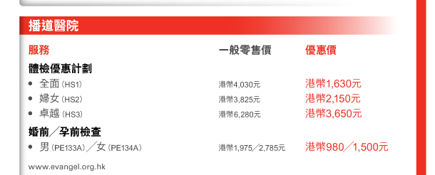 播道醫院 

服務 
體檢優惠計劃 - 全面（HS1） | 一般零售價港幣4,030元 | 優惠價港幣1,630元 - 婦女（HS2） | 一般零售價港幣3,825元 | 優惠價港幣2,150元 - 卓越（HS3） | 一般零售價港幣6,280元 | 優惠價港幣3,650元 

婚前／孕前檢查 - 男（PE133A）／女（PE134A） | 一般零售價港幣1,975／2,785元 | 優惠價港幣980／1,500元 
www.evangel.org.hk 