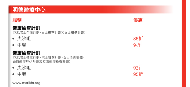 明德醫療中心 

服務 
健康檢查計劃 （包括男士全面計劃、女士標準計劃和女士精選計劃） - 尖沙咀 | 優惠85折 - 中環 | 優惠9折 
健康檢查計劃 （包括男士標準計劃、男士精選計劃、女士全面計劃、婚前健康評估計劃和家傭健康檢查計劃） - 尖沙咀 | 優惠9折 - 中環 | 優惠95折 
www.matilda.org 