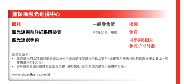 聖保祿激光近視中心 

服務 
激光矯視前詳細眼睛檢查 | 一般零售價港幣800元／雙眼 | 優惠免費 激光矯視手術 | 優惠可參與6個月免息分期計劃 條款及細則： • 激光矯視前之詳細眼睛檢查及分析只適用於接受矯視手術之客戶，否則客戶需繳付眼睛檢查服務全費之一般零售價港幣800元。 • 客戶須預先繳付眼睛檢查服務全費，港幣800元折扣於激光矯視手術費中扣除。 
www.stpaullasik.com.hk 