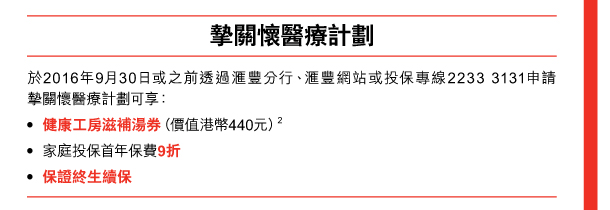 摯關懷醫療計劃 

於2016年9月30日或之前透過匯豐分行、匯豐網站或投保專線2233 3131申請摯關懷醫療計劃可享： - 健康工房滋補湯券（價值港幣440元）(2) - 家庭投保首年保費9折 - 保證終生續保 
