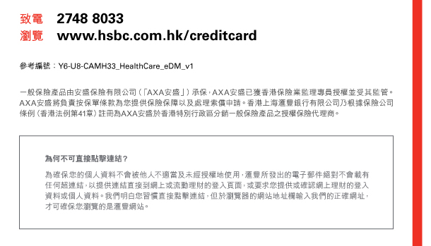 致電 2748 8033 瀏覽 www.hsbc.com.hk／creditcard 
參考編號：Y6-U8-CAMH33_HealthCare_eDM_v1 

一般保險產品由安盛保險有限公司（「AXA安盛」）承保，AXA安盛已獲香港保險業監理專員授權並受其監管。AXA安盛將負責按保單條款為您提供保險保障以及處理索償申請。香港上海匯豐銀行有限公司乃根據保險公司條例（香港法例第41章）註冊為AXA安盛於香港特別行政區分銷一般保險產品之授權保險代理商。 

為何不可直接點擊連結？ 
為確保您的個人資料不會被他人不適當及未經授權地使用，匯豐所發出的電子郵件絕對不會載有任何超連結，以提供連結直接到網上或流動理財的登入頁面，或要求您提供或確認網上理財的登入資料或個人資料。我們明白您習慣直接點擊連結，但於瀏覽器的網站地址欄輸入我們的正確網址，才可確保您瀏覽的是匯豐網站。 
