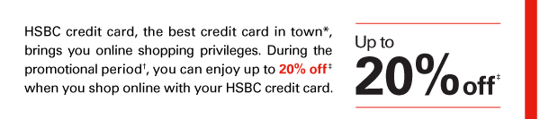 HSBC credit card, the best credit card in town*, brings you online shopping privileges. During the promotional period†, you can enjoy up to 20% off‡ when you shop online with your HSBC credit card. 

Up to 20% off‡ 