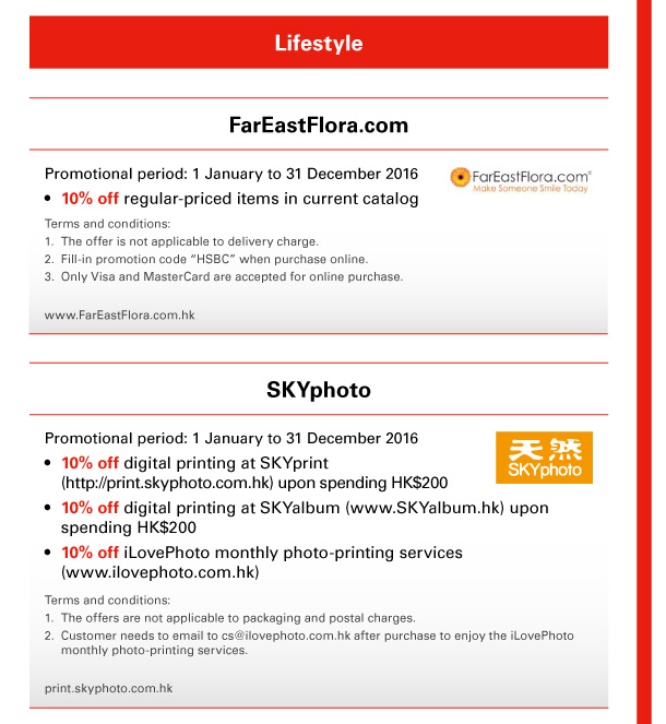 Lifestyle 

FarEastFlora.com 
Promotional period: 1 January to 31 December 2016 
- 10% off regular-priced items in current catalog 
Terms and conditions:
1. The offer is not applicable to delivery charge. 
2. Fill-in promotion code “HSBC” when purchase online. 
3. Only Visa and MasterCard are accepted for online purchase. 
www.FarEastFlora.com.hk 

SKYphoto 
Promotional period: 1 January to 31 December 2016 
- 10% off digital printing at SKYprint (http://print.skyphoto.com.hk) upon spending HK$200 
- 10% off digital printing at SKYalbum (www.SKYalbum.hk) upon spending HK$200 
- 10% off iLovePhoto monthly photo-printing services (www.ilovephoto.com.hk) 
Terms and conditions: 
1. The offers are not applicable to packaging and postal charges. 
2. Customer needs to email to cs@ilovephoto.com.hk after purchase to enjoy the iLovePhoto monthly photo-printing services. 
print.skyphoto.com.hk 