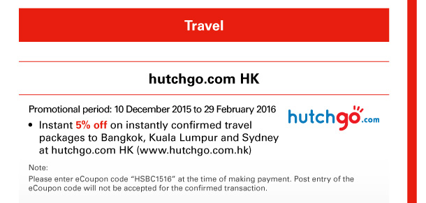 Travel 

hutchgo.com HK 
Promotional period: 10 December 2015 to 29 February 2016 
- Instant 5% off on instantly confirmed travel packages to Bangkok, Kuala Lumpur and Sydney at hutchgo.com HK (www.hutchgo.com.hk) 
Note: 
Please enter eCoupon code “HSBC1516” at the time of making payment. Post entry of the eCoupon code will not be accepted for the confirmed transaction. 