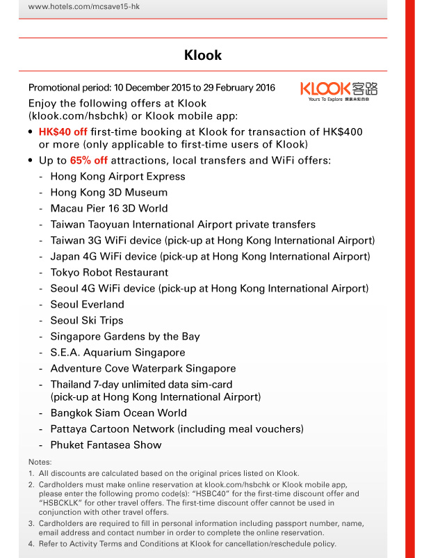 www.hotels.com/mcsave15-hk 

Klook 
Promotional period: 10 December 2015 to 29 February 2016 
Enjoy the following offers at Klook (klook.com/hsbchk) or Klook mobile app: 
- HK$40 off first-time booking at Klook for transaction of HK$400 or more (only applicable to first-time users of Klook) 
- Up to 65% off attractions, local transfers and WiFi offers: 
 - Hong Kong Airport Express 
 - Hong Kong 3D Museum 
 - Macau Pier 16 3D World 
 - Taiwan Taoyuan International Airport private transfers 
 - Taiwan 3G WiFi device (pick-up at Hong Kong International Airport) 
 - Japan 4G WiFi device (pick-up at Hong Kong International Airport) 
 - Tokyo Robot Restaurant 
 - Seoul 4G WiFi device (pick-up at Hong Kong International Airport) 
 - Seoul Everland 
 - Seoul Ski Trips 
 - Singapore Gardens by the Bay 
 - S.E.A. Aquarium Singapore 
 - Adventure Cove Waterpark Singapore 
 - Thailand 7-day unlimited data sim-card (pick-up at Hong Kong International Airport) 
 - Bangkok Siam Ocean World 
 - Pattaya Cartoon Network (including meal vouchers) 
 - Phuket Fantasea Show 
Notes: 
1. All discounts are calculated based on the original prices listed on Klook. 
2. Cardholders must make online reservation at klook.com/hsbchk or Klook mobile app, please enter the following promo code(s): “HSBC40” for the first-time discount offer and “HSBCKLK” for other travel offers. The first-time discount offer cannot be used in conjunction with other travel offers. 
3. Cardholders are required to fill in personal information including passport number, name, email address and contact number in order to complete the online reservation. 
4. Refer to Activity Terms and Conditions at Klook for cancellation/reschedule policy. 