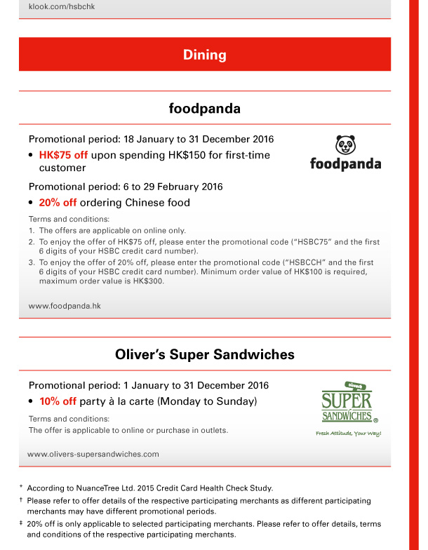 klook.com/hsbchk 

Dining 

foodpanda 
Promotional period: 18 January to 31 December 2016 
- HK$75 off upon spending HK$150 for first-time customer 
Promotional period: 6 to 29 February 2016 
- 20% off ordering Chinese food 
Terms and conditions: 
1. The offers are applicable on online only. 
2. To enjoy the offer of HK$75 off, please enter the promotional code (“HSBC75” and the first 6 digits of your HSBC credit card number). 
3. To enjoy the offer of 20% off, please enter the promotional code (“HSBCCH” and the first 6 digits of your HSBC credit card number). Minimum order value of HK$100 is required, maximum order value is HK$300. 
www.foodpanda.hk 

Oliver’s Super Sandwiches 
Promotional period: 1 January to 31 December 2016 
- 10% off party a la carte (Monday to Sunday) 
Terms and conditions: 
The offer is applicable to online or purchase in outlets. 
www.olivers-supersandwiches.com 
* According to NuanceTree Ltd. 2015 Credit Card Health Check Study. 
† Please refer to offer details of the respective participating merchants as different participating merchants may have different promotional periods. 
‡ 20% off is only applicable to selected participating merchants. Please refer to offer details, terms and conditions of the respective participating merchants. 