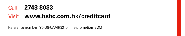 Call 2748 8033 
Visit www.hsbc.com.hk/creditcard 

Reference number: Y6-U8-CAMH33_online promotion_eDM 