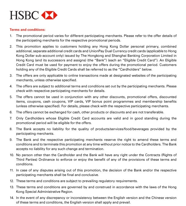 HSBC 

Terms and conditions: 
1. The promotional period varies for different participating merchants. Please refer to the offer details of the participating merchants for the respective promotional periods. 
2. This promotion applies to customers holding any Hong Kong Dollar personal primary, combined additional, separate additional credit cards and UnionPay Dual Currency credit cards (applicable to Hong Kong Dollar sub-account only) issued by The Hongkong and Shanghai Banking Corporation Limited in Hong Kong (and its successors and assigns) (the “Bank”) (each an “Eligible Credit Card”). An Eligible Credit Card must be used for payment to enjoy the offers during the promotional period. Customers holding any of the Eligible Credit Cards shall be referred to as the “Cardholders” below. 
3. The offers are only applicable to online transactions made at designated websites of the participating merchants, unless otherwise specified. 
4. The offers are subject to additional terms and conditions set out by the participating merchants. Please check with respective participating merchants for details. 
5. The offers cannot be used in conjunction with any other discounts, promotional offers, discounted items, coupons, cash coupons, VIP cards, VIP bonus point programmes and membership benefits (unless otherwise specified). For details, please check with the respective participating merchants. 
6. The offers cannot be exchanged for cash, other products or discounts and are not transferable. 
7. Only Cardholders whose Eligible Credit Card accounts are valid and in good standing during the promotional period will be eligible for the offers. 
8. The Bank accepts no liability for the quality of products/services/food/beverages provided by the participating merchants. 
9. The Bank and the respective participating merchants reserve the right to amend these terms and conditions and to terminate this promotion at any time without prior notice to the Cardholders. The Bank accepts no liability for any such change and termination. 
10. No person other than the Cardholder and the Bank will have any right under the Contracts (Rights of Third Parties) Ordinance to enforce or enjoy the benefit of any of the provisions of these terms and conditions. 
11. In case of any disputes arising out of this promotion, the decision of the Bank and/or the respective participating merchants shall be final and conclusive. 
12. These terms and conditions are subject to prevailing regulatory requirements. 
13. These terms and conditions are governed by and construed in accordance with the laws of the Hong Kong Special Administrative Region. 
14. In the event of any discrepancy or inconsistency between the English version and the Chinese version of these terms and conditions, the English version shall apply and prevail. 
