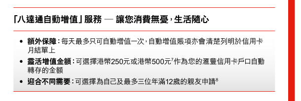 「八達通自動增值」服務 — 讓您消費無憂，生活隨心 

- 額外保障：每天最多只可自動增值一次，自動增值賬項亦會清楚列明於信用卡月結單上 
- 靈活增值金額：可選擇港幣250元或港幣500元(7)作為您的匯豐信用卡戶口自動轉存的金額 
- 迎合不同需要：可選擇為自己及最多三位年滿12歲的親友申請(8) 