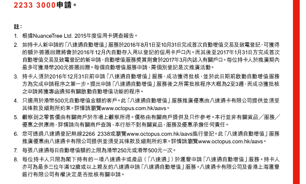 2233 3000申請。 

註： 
1. 根據NuanceTree Ltd. 2015年度信用卡調查報告。 
2. 如持卡人新申請的「八達通自動增值」服務於2016年8月1日至10月31日完成首次自動增值交易及致電登記，可獲得的額外簽賬回贈將會於2016年12月內自動存入用以登記的信用卡戶口內。而其後至2017年1月31日方完成首次自動增值交易及致電登記的新申請，自動增值服務獎賞則會於2017年3月內誌入有關戶口。每位持卡人於推廣期內最多可獲港幣200元簽賬回贈。每個自動增值服務申請，需個別登記是次推廣活動。 
3. 持卡人須於2016年12月31日前申請「八達通自動增值」服務，成功獲得批核，並於此日期前啟動自動增值服務方為完成申請程序之第一步。提出申請「八達通自動增值」服務後之所需批核程序大概為2至3週，而成功獲批核之申請將獲專函通知有關啟動自動增值功能的程序。 
4. 只適用於港幣500元自動增值金額的客戶。此「八達通自動增值」服務推廣優惠由八達通卡有限公司提供並須受其條款及細則所約束。詳情請瀏覽www.octopus.com.hk/aavs。 
5. 觀察到之零售價由有關商戶於市場上觀察所得。價格由有關商戶提供及只作參考。本行並非有關貨品／服務／優惠之供應商，詳情請向有關商戶查詢，本行恕不對有關貨品、服務及優惠承擔任何責任。 
6. 您可透過八達通登記熱線2266 2338或瀏覽www.octopus.com.hk/aavs進行登記。此「八達通自動增值」服務推廣優惠由八達通卡有限公司提供並須受其條款及細則所約束。詳情請瀏覽www.octopus.com.hk/aavs。 
7. 每張八達通每日自動增值額的上限為港幣250元或港幣500元一次。 
8. 每位持卡人只限為閣下持有的一項八達通卡或產品（「八達通」）於匯豐申請「八達通自動增值」服務。持卡人亦可為最多三位年滿12歲或以上親友的八達通申請「八達通自動增值」服務。八達通卡有限公司及香港上海匯豐銀行有限公司有權決定是否批核有關申請。 