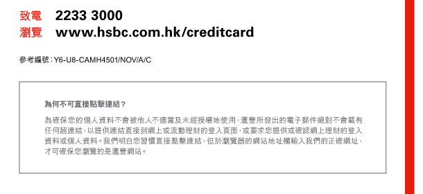 致電 2233 3000 
瀏覽 www.hsbc.com.hk/creditcard 

參考編號：Y6-U8-CAMH4501/NOV/A/C 

為何不可直接點擊連結？ 
為確保您的個人資料不會被他人不適當及未經授權地使用，匯豐所發出的電子郵件絕對不會載有任何超連結，以提供連結直接到網上或流動理財的登入頁面，或要求您提供或確認網上理財的登入資料或個人資料。我們明白您習慣直接點擊連結，但於瀏覽器的網站地址欄輸入我們的正確網址，才可確保您瀏覽的是匯豐網站。 