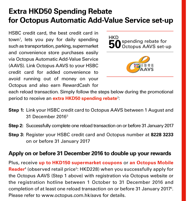 Extra HKD50 Spending Rebate for Octopus Automatic Add-Value Service set-up 

HSBC credit card, the best credit card in town(1), lets you pay for daily spending such as transportation, parking, supermarket and convenience store purchases easily via Octopus Automatic Add-Value Service (AAVS). Link Octopus AAVS to your HSBC credit card for added convenience to avoid running out of money on your Octopus and also earn RewardCash for each reload transaction. Simply follow the steps below during the promotional period to receive an extra HKD50 spending rebate(2): 

Step 1: Link your HSBC credit card to Octopus AAVS between 1 August and 31 December 2016(3) 
Step 2: Successfully complete one reload transaction on or before 31 January 2017 
Step 3: Register your HSBC credit card and Octopus number at 8228 3233 on or before 31 January 2017 

HKD50 spending rebate for Octopus AAVS set-up | Octopus AAVS 

Apply on or before 31 December 2016 to double up your rewards 
Plus, receive up to HKD150 supermarket coupons or an Octopus Mobile Reader(4) (observed retail price(5): HKD228) when you successfully apply for the Octopus AAVS (Step 1 above) with registration via Octopus website or the registration hotline between 1 October to 31 December 2016 and completion of at least one reload transaction on or before 31 January 2017(6). Please refer to www.octopus.com.hk/aavs for details. 