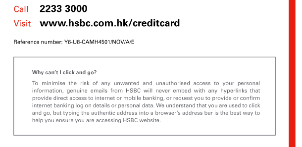 Call 2233 3000 
Visit www.hsbc.com.hk/creditcard 

Reference number: Y6-U8-CAMH4501/NOV/A/E 

Why can’t I click and go? 
To minimise the risk of any unwanted and unauthorised access to your personal information, genuine emails from HSBC will never embed with any hyperlinks that provide direct access to internet or mobile banking, or request you to provide or confirm internet banking log on details or personal data. We understand that you are used to click and go, but typing the authentic address into a browser’s address bar is the best way to help you ensure you are accessing HSBC website. 