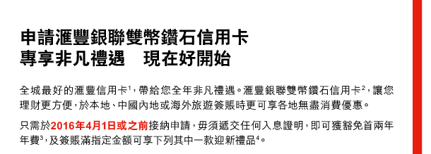 申請匯豐銀聯雙幣鑽石信用卡 
專享非凡禮遇  現在好開始 

全城最好的匯豐信用卡(1)，帶給您全年非凡禮遇。匯豐銀聯雙幣鑽石信用卡(2)，讓您理財更方便，於本地、中國內地或海外旅遊簽賬時更可享各地無盡消費優惠。 
只需於2016年4月1日或之前接納申請，毋須遞交任何入息證明，即可獲豁免首兩年年費(3)，及簽賬滿指定金額可享下列其中一款迎新禮品(4)。 