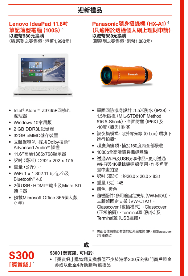 迎新禮品 

Lenovo IdeaPad 11.6吋筆記簿型電腦（100S）(5) 
以港幣980元換購 
（觀察到之零售價：港幣1,998元） 
- Intel® Atom™ Z3735F四核心處理器 
- Windows 10家用版 
- 2 GB DDR3L記憶體 
- 32GB eMMC儲存裝置 
- 立體聲喇叭，採用Dolby技術®Advanced Audio™認證 
- 11.6”高清1366x768顯示器 
- 呎吋（毫米）：292 x 202 x 17.5 
- 重量（公斤）：1 
- WiFi 1 x 1 802.11 b╱g╱n及Bluetooth® 4.0 
- 2個USB、HDMI™輸出及Micro SD讀卡器 
- 預載Microsoft Office 365個人版（1年） 

或 

Panasonic隨身攝錄機（HX-A1）(6)（只適用於透過個人網上理財申請） 
以港幣880元換購 
（觀察到之零售價：港幣1,880元） 
- 堅固四防機身設計︰1.5米防水（IPX8）、1.5米防撞（MIL-STD810F Method 516.5-Shock）、全面防塵（IP6X）及-10度（攝氏）耐寒 
- 設夜攝模式，可於零光線（0 Lux）環境下進行拍攝* 
- 超廣角鏡頭，捕捉150度內全部景物 
- 1080p全高清隨身攝錄體驗 
- 透過Wi-Fi及USB分享作品。更可透過Wi-Fi與4K攝錄機連線使用，作多角度畫中畫拍攝 
- 呎吋（毫米）：約26.0 x 26.0 x 83.1 
- 重量（克）：45 
- 顏色︰橙色 
- 隨機配件︰多用途固定支架（VW-MKA1）、三腳架固定支架（VW-CTA1）、Glasscover（夜攝模式）、Glasscover（正常拍攝）、Terminal蓋（防水）及Terminal蓋（USB連接） 

* 需配合使用市面有售的紅外線電筒（IR）和Glasscover（夜攝模式） 

或 

$300「獎賞錢」(7) 
$300「獎賞錢」可用於： 
- 「獎賞錢」購物網兌換價值不少於港幣300元的熱門商戶現金券或以低至4折換購精選禮品 