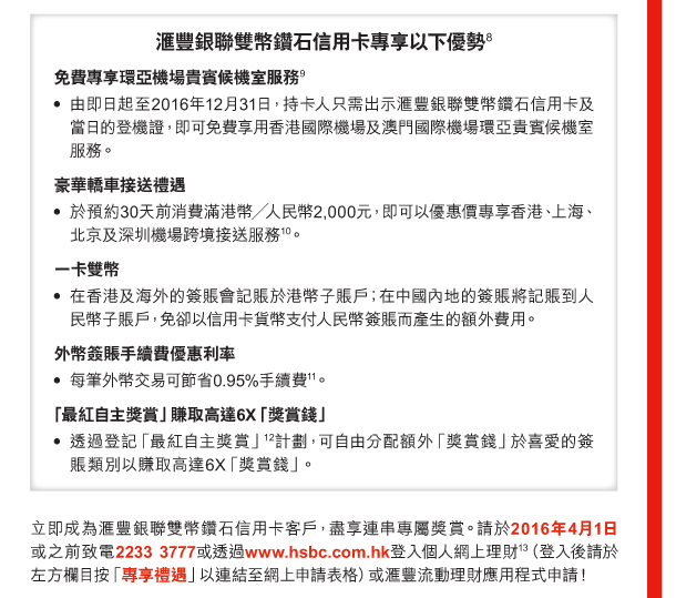 匯豐銀聯雙幣鑽石信用卡專享以下優勢(8) 

免費專享環亞機場貴賓候機室服務(9) 
- 由即日起至2016年12月31日，持卡人只需出示匯豐銀聯雙幣鑽石信用卡及當日的登機證，即可免費享用香港國際機場及澳門國際機場環亞貴賓候機室服務。 

豪華轎車接送禮遇 
- 於預約30天前消費滿港幣╱人民幣2,000元，即可以優惠價專享香港、上海、北京及深圳機場跨境接送服務(10)。 

一卡雙幣 
- 在香港及海外的簽賬會記賬於港幣子賬戶；在中國內地的簽賬將記賬到人民幣子賬戶，免卻以信用卡貨幣支付人民幣簽賬而產生的額外費用。

外幣簽賬手續費優惠利率 
- 每筆外幣交易可節省0.95%手續費(11)。 

「最紅自主獎賞」賺取高達6X「獎賞錢」 
- 透過登記「最紅自主獎賞」(12)計劃，可自由分配額外「獎賞錢」於喜愛的簽賬類別以賺取高達6X「獎賞錢」。 

立即成為匯豐銀聯雙幣鑽石信用卡客戶，盡享連串專屬獎賞。請於2016年4月1日或之前致電2233 3777或透過www.hsbc.com.hk登入個人網上理財(13)（登入後請於左方欄目按「專享禮遇」以連結至網上申請表格）或匯豐流動理財應用程式申請！ 