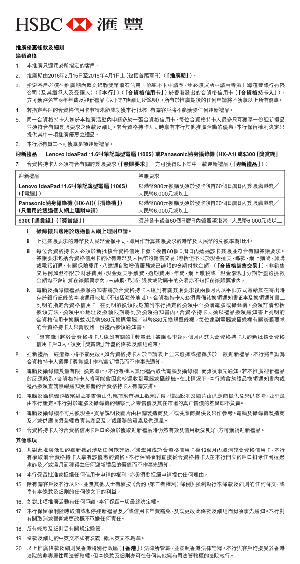 HSBC 匯豐 

推廣優惠條款及細則 
換領資格 
1. 本推廣只適用於所指定的客戶。 
2. 推廣期由2016年2月15日至2016年4月1日止（包括首尾兩日）（「推廣期」）。 
3. 指定客戶必須在推廣期內遞交銀聯雙幣鑽石信用卡的基本卡申請表，並必須成功申請由香港上海匯豐銀行有限公司（及其繼承人及受讓人）（「本行」）（「合資格信用卡」）於香港發出的合資格信用卡（「合資格持卡人」），方可獲豁免首兩年年費及迎新禮品（以下第7條細則所說明）。所有於推廣期後的任何申請將不獲享以上所有優惠。 
4. 若指定客戶的合資格信用卡申請未能成功獲本行批核，有關客戶將不能獲發任何迎新禮品。 
5. 同一合資格持卡人如於本推廣活動內申請多於一張合資格信用卡，每位合資格持卡人最多只可獲享一份迎新禮品並須符合有關簽賬要求之條款及細則。若合資格持卡人同時享有本行其他推廣活動的優惠，本行保留權利決定只提供其中一項推廣優惠之禮品。 
6. 本行所有員工不可獲享是項迎新禮品。 
迎新禮品 — Lenovo IdeaPad 11.6吋筆記簿型電腦（100S）或Panasonic隨身攝錄機（HX-A1）或$300「獎賞錢」 
7. 合資格持卡人必須符合有關的簽賬要求（「簽賬要求」），方可獲得以下其中一款迎新禮品（「迎新禮品」）： 

迎新禮品 | Lenovo IdeaPad 11.6吋筆記簿型電腦（100S）（「電腦」） 
簽賬要求 | 以港幣980元換購及須於發卡後首60個日曆日內簽賬滿港幣／人民幣6,000元或以上 

迎新禮品 | Panasonic隨身攝錄機（HX-A1）（「攝錄機」）（只適用於透過個人網上理財申請） 
簽賬要求 | 以港幣880元換購及須於發卡後首60個日曆日內簽賬滿港幣／人民幣6,000元或以上 

迎新禮品 | $300「獎賞錢」（「獎賞錢」） 
簽賬要求 | 須於發卡後首60個日曆日內簽賬滿港幣／人民幣6,000元或以上 

 i. 攝錄機只適用於透過個人網上理財申請。
 ii. 上述簽賬要求的港幣及人民幣金額相同，即用作計算簽賬要求的港幣及人民幣的兌換率為1比1。 
 iii. 每位合資格持卡人必須於新批核合資格信用卡發卡後首60個日曆日內透過該卡簽賬並符合有關簽賬要求。簽賬要求包括合資格信用卡的所有港幣及人民幣的銷售交易（包括但不限於現金透支、繳款、網上購物、郵購或電話訂購、有關保險費用、八達通自動增值服務或已誌賬的分期付款金額）（「合資格銷售交易」）。非銷售交易例如但不限於財務費用、現金透支手續費、逾期費用、年費、網上繳稅或「現金套現」分期計劃的提款金額均不會計算在簽賬要求內。未誌賬、取消、退款或附屬卡的交易亦不包括在簽賬要求內。 
 iv. 電腦及攝錄機禮品換領通知書將於合資格持卡人達到有關簽賬要求後兩個月內以平郵方式寄給其在寄出時存於銀行記錄的本地通訊地址（不包括海外地址）。合資格持卡人必須帶備該換領通知書正本及換領通知書上列明的指定合資格信用卡，在列明的換領限期前到本行指定的換領中心換購電腦或攝錄機。換領詳情包括換領方法、換領中心地址及換領限期將列於換領通知書內。合資格持卡人須以禮品換領通知書上列明的合資格信用卡換購並以港幣980元換購電腦／港幣880元換購攝錄機。每位達到電腦或攝錄機有關簽賬要求的合資格持卡人只會收到一份禮品換領通知書。 
 v. 「獎賞錢」將於合資格持卡人達到有關的「獎賞錢」簽賬要求後兩個月內誌入合資格持卡人的新批核合資格信用卡戶口內。須受「獎賞錢」計劃的條款及細則約束。 
8. 迎新禮品一經選擇，將不能更改。如合資格持卡人於申請表上並未選擇或選擇多於一款迎新禮品，本行將自動為合資格持卡人選擇「獎賞錢」作為迎新禮品而不作事先通知。 
9. 電腦及攝錄機數量有限，換完即止。本行有權以其他禮品取代電腦及攝錄機，而毋須事先通知。若本推廣迎新禮品的反應熱烈，合資格持卡人將可能會因此較遲收到電腦或攝錄機。在此情況下，本行將會於禮品換領通知書內或禮品換領查詢熱線通知受影響的合資格持卡人有關安排。 
10. 電腦及攝錄機的觀察到之零售價由供應商於市場上觀察所得。禮品說明及圖片由供應商提供及只供參考，並不是由本行釐定。本行對於電腦及攝錄機的觀察到之零售價及其在市場的真正售價的差異恕不負責。 
11. 電腦及攝錄機不可兌換現金。貨品說明及圖片由相關製造商及／或供應商提供及只作參考。電腦及攝錄機製造商及／或供應商須全權負責其產品及／或服務的質素及供應量。 
12. 合資格持卡人的合資格信用卡戶口必須於獲取迎新禮品時仍然有效及信用狀況良好，方可獲得迎新禮品。 

其他事項 
13. 凡對此推廣活動的迎新禮品涉及任何欺詐及／或濫用或於合資格信用卡後13個月內取消該合資格信用卡，本行有權取消合資格持卡人享有該優惠的資格。本行保留權利直接從合資格持卡人在本行開立的戶口扣除任何透過欺詐及／或濫用而獲得之任何迎新禮品的價值而不作事先通知。 
14. 本行保留批准或拒絕任何信用卡申請的權利，亦毋須對拒絕申請提供任何理由。 
15. 除有關客戶及本行以外，並無其他人士有權按《合約（第三者權利）條例》強制執行本條款及細則的任何條文，或享有本條款及細則的任何條文下的利益。 
16. 如對此項推廣活動有任何爭議，本行保留一切最終決定權。 
17. 本行保留權利隨時取消或暫停迎新禮品及／或信用卡年費豁免，及或更改此條款及細則而毋須事先通知。本行對有關取消或暫停或更改概不承擔任何責任。 
18. 所有條款及細則受有關規定監管。 
19. 條款及細則的中英文本如有歧義，概以英文本為準。 
20. 以上推廣條款及細則受香港特別行政區（「香港」）法律所管轄，並按照香港法律詮釋。本行與客戶均接受於香港法院的非專屬性司法管轄權，但本條款及細則亦可在任何其他擁有司法管轄權的法院執行。 