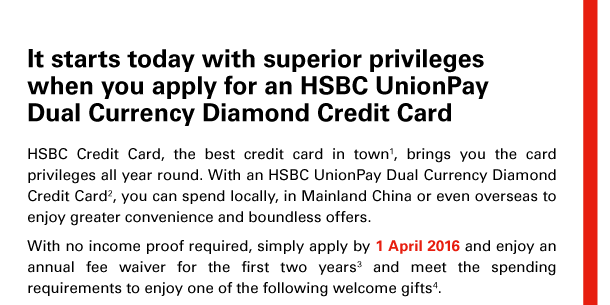 It starts today with superior privileges 
when you apply for an HSBC UnionPay 
Dual Currency Diamond Credit Card 

HSBC Credit Card, the best credit card in town(1), brings you the card privileges all year round. With an HSBC UnionPay Dual Currency Diamond Credit Card(2), you can spend locally, in Mainland China or even overseas to enjoy greater convenience and boundless offers. 
With no income proof required, simply apply by 1 April 2016 and enjoy an annual fee waiver for the first two years(3) and meet the spending requirements to enjoy one of the following welcome gifts(4). 