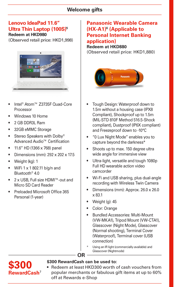 Welcome gifts 

Lenovo IdeaPad 11.6” Ultra Thin Laptop (100S)(5) 
Redeem at HKD980 
(Observed retail price: HKD1,998) 
- Intel® Atom™ Z3735F Quad-Core Processor 
- Windows 10 Home 
- 2 GB DDR3L Ram 
- 32GB eMMC Storage 
- Stereo Speakers with Dolby® Advanced Audio™ Certification 
- 11.6” HD (1366 x 768) panel 
- Dimensions (mm): 292 x 202 x 17.5 
- Weight (kg): 1 
- WiFi 1 x 1 802.11 b/g/n and Bluetooth® 4.0 
- 2 x USB, Full size HDMI™-out and Micro SD Card Reader 
- Preloaded Microsoft Office 365 Personal (1-year) 

OR 

Panasonic Wearable Camera (HX-A1)(6) (Applicable to Personal Internet Banking application) 
Redeem at HKD880 
(Observed retail price: HKD1,880) 
- Tough Design: Waterproof down to 1.5m without a housing case (IPX8 Compliant), Shockproof up to 1.5m (MIL-STD 810F Method 516.5-Shock compliant), Dustproof (IP6X compliant) and Freezeproof down to -10°C 
- “0 Lux Night Mode” enables you to capture beyond the darkness* 
- Shoots up to max. 150 degree ultra wide angle for immersive view 
- Ultra-light, versatile and tough 1080p Full HD wearable action video camcorder 
- Wi-Fi and USB sharing, plus dual-angle recording with Wireless Twin Camera 
- Dimensions (mm): Approx. 26.0 x 26.0 x 83.1 
- Weight (g): 45 
- Color: Orange 
- Bundled Accessories: Multi-Mount (VW-MKA1), Tripod Mount (VW-CTA1), Glasscover (Night Mode), Glasscover (Normal shooting), Terminal Cover (Waterproof), Terminal cover (USB connection) 
* Using an IR light (commercially-available) and Glasscover (Nightmode) 

OR 

$300 RewardCash(7) 
$300 RewardCash can be used to: 
- Redeem at least HKD300 worth of cash vouchers from popular merchants or fabulous gift items at up to 60% off at Rewards e-Shop 