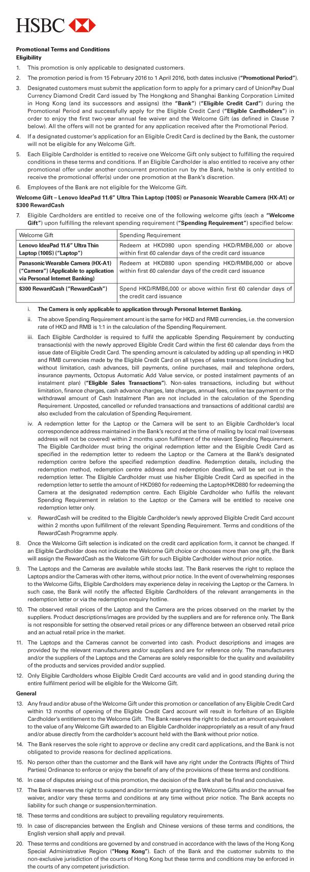 HSBC 

Promotional Terms and Conditions 
Eligibility 
1. This promotion is only applicable to designated customers. 
2. The promotion period is from 15 February 2016 to 1 April 2016, both dates inclusive (“Promotional Period”). 
3. Designated customers must submit the application form to apply for a primary card of UnionPay Dual Currency Diamond Credit Card issued by The Hongkong and Shanghai Banking Corporation Limited in Hong Kong (and its successors and assigns) (the “Bank”) (“Eligible Credit Card”) during the Promotional Period and successfully apply for the Eligible Credit Card (“Eligible Cardholders”) in order to enjoy the first two-year annual fee waiver and the Welcome Gift (as defined in Clause 7 below). All the offers will not be granted for any application received after the Promotional Period. 
4. If a designated customer’s application for an Eligible Credit Card is declined by the Bank, the customer will not be eligible for any Welcome Gift. 
5. Each Eligible Cardholder is entitled to receive one Welcome Gift only subject to fulfilling the required conditions in these terms and conditions. If an Eligible Cardholder is also entitled to receive any other promotional offer under another concurrent promotion run by the Bank, he/she is only entitled to receive the promotional offer(s) under one promotion at the Bank’s discretion. 
6. Employees of the Bank are not eligible for the Welcome Gift. 
Welcome Gift - Lenovo IdeaPad 11.6” Ultra Thin Laptop (100S) or Panasonic Wearable Camera (HX-A1) or $300 RewardCash 
7. Eligible Cardholders are entitled to receive one of the following welcome gifts (each a “Welcome Gift”) upon fulfilling the relevant spending requirement (“Spending Requirement”) specified below: 

Welcome Gift | Lenovo IdeaPad 11.6” Ultra Thin Laptop (100S) (“Laptop”) 
Spending Requirement | Redeem at HKD980 upon spending HKD/RMB6,000 or above within first 60 calendar days of the credit card issuance 

Welcome Gift | Panasonic Wearable Camera (HX-A1) (“Camera”) (Applicable to application via Personal Internet Banking) 
Spending Requirement | Redeem at HKD880 upon spending HKD/RMB6,000 or above within first 60 calendar days of the credit card issuance 

Welcome Gift | $300 RewardCash (“RewardCash”) 
Spending Requirement | Spend HKD/RMB6,000 or above within first 60 calendar days of the credit card issuance 

 i. The Camera is only applicable to application through Personal Internet Banking. 
 ii. The above Spending Requirement amount is the same for HKD and RMB currencies, i.e. the conversion rate of HKD and RMB is 1:1 in the calculation of the Spending Requirement. 
 iii. Each Eligible Cardholder is required to fulfil the applicable Spending Requirement by conducting transaction(s) with the newly approved Eligible Credit Card within the first 60 calendar days from the issue date of Eligible Credit Card. The spending amount is calculated by adding up all spending in HKD and RMB currencies made by the Eligible Credit Card on all types of sales transactions (including but without limitation, cash advances, bill payments, online purchases, mail and telephone orders, insurance payments, Octopus Automatic Add Value service, or posted instalment payments of an instalment plan) (“Eligible Sales Transactions”). Non-sales transactions, including but without limitation, finance charges, cash advance charges, late charges, annual fees, online tax payment or the withdrawal amount of Cash Instalment Plan are not included in the calculation of the Spending Requirement. Unposted, cancelled or refunded transactions and transactions of additional card(s) are also excluded from the calculation of Spending Requirement. 
 iv. A redemption letter for the Laptop or the Camera will be sent to an Eligible Cardholder’s local correspondence address maintained in the Bank’s record at the time of mailing by local mail (overseas address will not be covered) within 2 months upon fulfilment of the relevant Spending Requirement. The Eligible Cardholder must bring the original redemption letter and the Eligible Credit Card as specified in the redemption letter to redeem the Laptop or the Camera at the Bank’s designated redemption centre before the specified redemption deadline. Redemption details, including the redemption method, redemption centre address and redemption deadline, will be set out in the redemption letter. The Eligible Cardholder must use his/her Eligible Credit Card as specified in the redemption letter to settle the amount of HKD980 for redeeming the Laptop/HKD880 for redeeming the Camera at the designated redemption centre. Each Eligible Cardholder who fulfils the relevant Spending Requirement in relation to the Laptop or the Camera will be entitled to receive one redemption letter only. 
 v. RewardCash will be credited to the Eligible Cardholder’s newly approved Eligible Credit Card account within 2 months upon fulfillment of the relevant Spending Requirement. Terms and conditions of the RewardCash Programme apply. 
8. Once the Welcome Gift selection is indicated on the credit card application form, it cannot be changed. If an Eligible Cardholder does not indicate the Welcome Gift choice or chooses more than one gift, the Bank will assign the RewardCash as the Welcome Gift for such Eligible Cardholder without prior notice. 
9. The Laptops and the Cameras are available while stocks last. The Bank reserves the right to replace the Laptops and/or the Cameras with other items, without prior notice. In the event of overwhelming responses to the Welcome Gifts, Eligible Cardholders may experience delay in receiving the Laptop or the Camera. In such case, the Bank will notify the affected Eligible Cardholders of the relevant arrangements in the redemption letter or via the redemption enquiry hotline. 
10. The observed retail prices of the Laptop and the Camera are the prices observed on the market by the suppliers. Product descriptions/images are provided by the suppliers and are for reference only. The Bank is not responsible for setting the observed retail prices or any difference between an observed retail price and an actual retail price in the market. 
11. The Laptops and the Cameras cannot be converted into cash. Product descriptions and images are provided by the relevant manufacturers and/or suppliers and are for reference only. The manufacturers and/or the suppliers of the Laptops and the Cameras are solely responsible for the quality and availability of the products and services provided and/or supplied. 
12. Only Eligible Cardholders whose Eligible Credit Card accounts are valid and in good standing during the entire fulfilment period will be eligible for the Welcome Gift. 

General 
13. Any fraud and/or abuse of the Welcome Gift under this promotion or cancellation of any Eligible Credit Card within 13 months of opening of the Eligible Credit Card account will result in forfeiture of an Eligible Cardholder’s entitlement to the Welcome Gift.  The Bank reserves the right to deduct an amount equivalent to the value of any Welcome Gift awarded to an Eligible Cardholder inappropriately as a result of any fraud and/or abuse directly from the cardholder's account held with the Bank without prior notice. 
14. The Bank reserves the sole right to approve or decline any credit card applications, and the Bank is not obligated to provide reasons for declined applications. 
15. No person other than the customer and the Bank will have any right under the Contracts (Rights of Third Parties) Ordinance to enforce or enjoy the benefit of any of the provisions of these terms and conditions. 
16. In case of disputes arising out of this promotion, the decision of the Bank shall be final and conclusive. 
17. The Bank reserves the right to suspend and/or terminate granting the Welcome Gifts and/or the annual fee waiver, and/or vary these terms and conditions at any time without prior notice. The Bank accepts no liability for such change or suspension/termination. 
18. These terms and conditions are subject to prevailing regulatory requirements. 
19. In case of discrepancies between the English and Chinese versions of these terms and conditions, the English version shall apply and prevail. 
20. These terms and conditions are governed by and construed in accordance with the laws of the Hong Kong Special Administrative Region (“Hong Kong”). Each of the Bank and the customer submits to the non-exclusive jurisdiction of the courts of Hong Kong but these terms and conditions may be enforced in the courts of any competent jurisdiction. 