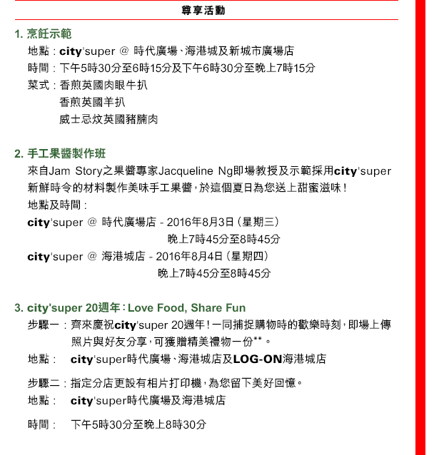 
尊享活動

1. 烹飪示範
地點: city'super @ 時代廣場、海港城及新城市廣場店
時間: 下午5時30分至6時15分及下午6時30分至晚上7時15分
菜式: 香煎英國肉眼牛扒
香煎英國羊扒
威士忌炆英國豬腩肉

2. 手工果醬製作班
來自JamStory之果醬專家Jacqueline Ng即場教授及示範採用city'super新鮮時令的材料製作美味手工果醬，於這個夏日為您送上甜蜜滋味！
地點及時間: 
city'super @ 時代廣場店 - 2016年8月3日（星期三） 晚上7時45分至8時45分
city'super @ 海港城店 - 2016年8月4日（星期四） 晚上7時45分至8時45分

3. city'super 20週年：Love Food, Share Fun
步驟一: 齊來慶祝city'super20週年！一同捕捉購物時的歡樂時刻，即場上傳照片與好友分享，可獲贈精美禮物一份**。
地點: city'super時代廣場、海港城店及LOG-ON海港城店
步驟二: 指定分店更設有相片打印機，為您留下美好回憶。
地點: city'super時代廣場及海港城店
時間: 下午5時30分至晚上8時30分