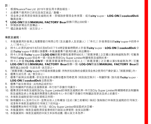 
註：
* 根據NuanceTree Ltd. 2015年度信用卡調查報告。
† 此優惠不適用於已折扣及指定貨品／專櫃。
‡ 現金券之使用須受條款及細則約束，詳情請參閱現金券背面，或向city'super、LOG-ON及cookedDeli職員查詢。
¶ LOG-ON限量版MANUAL FACTORY Bear掛飾只限2,000個。
§ 詳情請參閱店內宣傳品。
**禮品數量有限，送完即止。

條款及細則：
1. 本推廣適用於香港上海匯豐銀行有限公司（及其繼承人及受讓人）（「本行」）於香港發出的city'super卡的持卡人（「持卡人」）。
2. 持卡人必須於2016年8月3日及8月4日下午4時至營業時間終止於香港city'super、LOG-ON及cookedDeli分店憑city'super卡簽賬以享優惠。本推廣優惠不適用於網上商店購物。
3. 持卡人於香港city'super及LOG-ON簽賬淨額每滿港幣500元（「簽賬淨額」之定義以第5條細則為準）可獲港幣50元city'super現金券一張。現金券須受City Super Limited有關條款及細則約束。
4. 持卡人於香港LOG-ON單一簽賬淨額滿港幣600元或以上（「簽賬淨額」之定義以第5條細則為準）可獲LOG-ON限量版MANUAL FACTORY Bear掛飾一個。LOG-ON限量版MANUAL FACTORY Bear掛飾限量2,000個，先到先得，送完即止。 
5.「簽賬淨額」為city'super卡的最後簽賬金額，所有折扣扣除的金額及現金券之使用均不會計算入「簽賬淨額」內。
6. 優惠先到先得，送／售完即止。
7. 優惠不能與其他優惠、折扣及現金券或購物禮券同時使用（特別指定除外）。有關詳情，請向香港city'super、LOG-ON及cookedDeli店員查詢。
8. 優惠不能兌換現金、其他商品或折扣。
9. 對於有關商戶的產品及服務質素，本行恕不承擔任何責任。
10. 優惠須受本條款及細則及City Super Limited的條款及細則約束。本行及City Super Limited有權隨時更改有關條款及細則及終止本推廣而無需事先通知持卡人。本行概不承擔任何有關該等更改及終止的責任。
11. 本條款及細則受現行的監管規定所限。
12. 除有關持卡人及本行以外，並無其他人士有權按《合約（第三者權利）條例》強制執行本條款及細則的任何條文，或享有本條款及細則的任何條文下的利益。
13. 有關優惠如有任何爭議，本行及／或City Super Limited保留最終決定權。
14. 本推廣資料、條款及細則須受香港特別行政區法律管限，並按其詮釋。
15. 本推廣資料、條款及細則的中英文本如有歧義，概以英文本為準。


