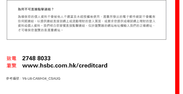 
為何不可直接點擊連結？
為確保您的個人資料不會被他人不適當及未經授權地使用，匯豐所發出的電子郵件絕對不會載有任何超連結，以提供連結直接到網上或流動理財的登入頁面，或要求您提供或確認網上理財的登入資料或個人資料。我們明白您習慣直接點擊連結，但於瀏覽器的網站地址欄輸入我們的正確網址，才可確保您瀏覽的是匯豐網站。

致電    2748 8033
瀏覽    www.hsbc.com.hk/creditcard
參考編號 : Y6-U8-CAMH34_CSAUG