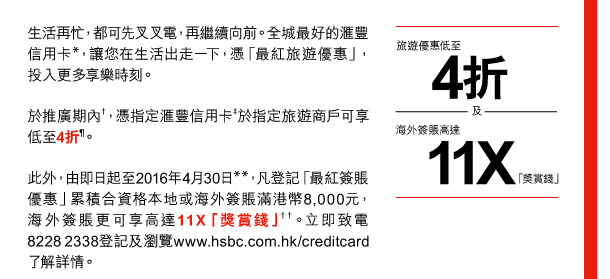 生活再忙，都可先叉叉電，再繼續向前。全城最好的匯豐信用卡*，讓您在生活出走一下，憑「最紅旅遊優惠」，投入更多享樂時刻。 
於推廣期內†，憑指定匯豐信用卡‡於指定旅遊商戶可享低至4折¶。 
此外，由即日起至2016年4月30日**，凡登記「最紅簽賬優惠」累積合資格本地或海外簽賬滿港幣8,000元，海外簽賬更可享高達11X「獎賞錢」††。立即致電8228 2338登記及瀏覽www.hsbc.com.hk/creditcard了解詳情。 

旅遊優惠低至4折 | 及 | 海外簽賬高達11X「獎賞錢」 