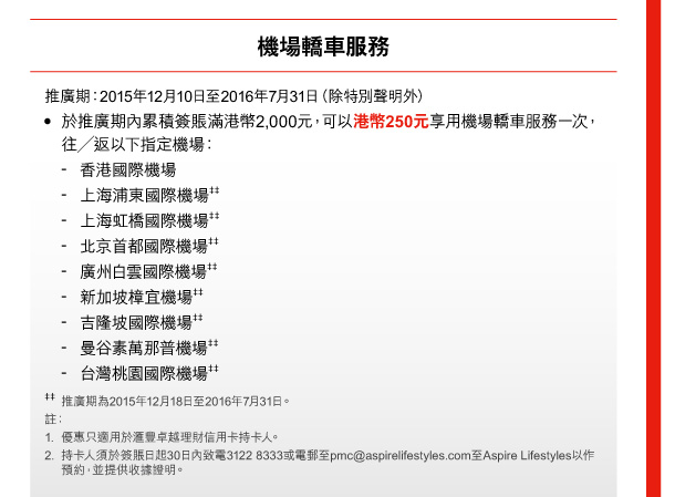 機場轎車服務 

推廣期：2015年12月10日至2016年7月31日（除特別聲明外） 
• 於推廣期內累積簽賬滿港幣2,000元，可以港幣250元享用機場轎車服務一次，往／返以下指定機場： 
- 香港國際機場 
- 上海浦東國際機場‡‡ 
- 上海虹橋國際機場‡‡ 
- 北京首都國際機場‡‡ 
- 廣州白雲國際機場‡‡ 
- 新加坡樟宜機場‡‡ 
- 吉隆坡國際機場‡‡ 
- 曼谷素萬那普機場‡‡ 
- 台灣桃園國際機場‡‡ 

‡‡ 推廣期為2015年12月18日至2016年7月31日。 

註： 
1. 優惠只適用於匯豐卓越理財信用卡持卡人。 
2. 持卡人須於簽賬日起30日內致電3122 8333或電郵至pmc@aspirelifestyles.com至Aspire Lifestyles以作預約，並提供收據證明。 