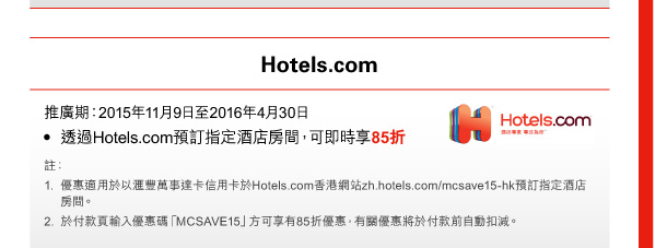 Hotels.com 

推廣期：2015年11月9日至2016年4月30日 
• 透過Hotels.com預訂指定酒店房間，可即時享85折 

註： 
1. 優惠適用於以匯豐萬事達卡信用卡於Hotels.com香港網站zh.hotels.com/mcsave15-hk預訂指定酒店房間。 
2. 於付款頁輸入優惠碼「MCSAVE15」方可享有85折優惠，有關優惠將於付款前自動扣減。 