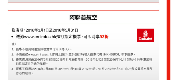 阿聯酋航空 

推廣期：2016年3月1日至2016年5月31日 
• 透過www.emirates.hk預訂指定機票，可即時享93折 

註： 
1. 優惠不適用於匯豐銀聯雙幣信用卡持卡人。 
2. 必須透過www.emirates.hk作網上預訂，並於預訂時輸入優惠代碼「HKHSBC6」以享優惠。 
3. 優惠適用於由2016年3月3日至2016年11月30日期間（2016年9月23日至2016年10月1日除外）於香港出發前往指定目的地的航班。 
4. 優惠不適用於2016年9月30日至2016年10月11日及2017年1月27日至2017年2月5日，由杜拜或曼谷回程往香港的航班。 
