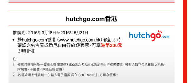 hutchgo.com香港 

推廣期：2016年3月18日至2016年5月31日 
• 於hutchgo.com香港（www.hutchgo.com.hk）預訂即時確認之名古屋或悉尼自由行旅遊套票，可享港幣300元即時折扣 

註： 
1. 優惠只適用於單一簽賬金額滿港幣5,500元之名古屋或悉尼自由行旅遊套票，簽賬金額不包括相關之稅款、附加費、手續費、保險及簽證費。 
2. 必須於網上付款前一併輸入電子禮券碼「HSBCRed16」，方可享優惠。 