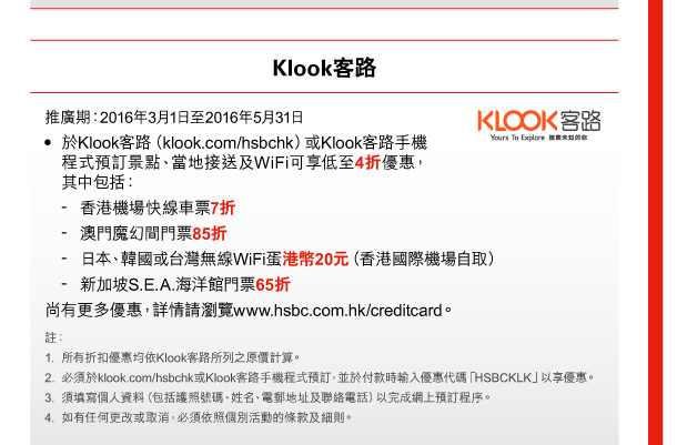 Klook客路 

推廣期：2016年3月1日至2016年5月31日 
• 於Klook客路（klook.com/hsbchk）或Klook客路手機程式預訂景點、當地接送及WiFi可享低至4折優惠，其中包括： 
- 香港機場快線車票7折 
- 澳門魔幻間門票85折 
- 日本、韓國或台灣無線WiFi蛋港幣20元（香港國際機場自取） 
- 新加坡S.E.A.海洋館門票65折 
尚有更多優惠，詳情請瀏覽www.hsbc.com.hk/creditcard。 

註： 
1. 所有折扣優惠均依Klook客路所列之原價計算。 
2. 必須於klook.com/hsbchk或Klook客路手機程式預訂，並於付款時輸入優惠代碼「HSBCKLK」以享優惠。 
3. 須填寫個人資料（包括護照號碼、姓名、電郵地址及聯絡電話）以完成網上預訂程序。 
4. 如有任何更改或取消，必須依照個別活動的條款及細則。 