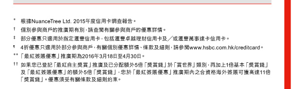 * 根據NuanceTree Ltd. 2015年度信用卡調查報告。 
† 個別參與商戶的推廣期有別，請查閱有關參與商戶的優惠詳情。 
‡ 部分優惠只適用於指定匯豐信用卡，包括匯豐卓越理財信用卡及／或匯豐萬事達卡信用卡。 
¶ 4折優惠只適用於部分參與商戶，有關個別優惠詳情、條款及細則，請參閱www.hsbc.com.hk/creditcard。 
** 「最紅簽賬優惠」推廣期為2016年3月18日至4月30日。 
†† 如果您已登記「最紅自主獎賞」推廣及已分配額外5倍「獎賞錢」於「賞世界」類別，再加上1倍基本「獎賞錢」及「最紅簽賬優惠」的額外5倍「獎賞錢」，您於「最紅簽賬優惠」推廣期內之合資格海外簽賬可獲高達11倍「獎賞錢」。優惠須受有關條款及細則約束。 