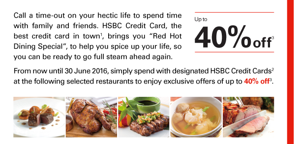 Call a time-out on your hectic life to spend time with family and friends. HSBC Credit Card, the best credit card in town(1), brings you “Red Hot Dining Special”, to help you spice up your life, so you can be ready to go full steam ahead again. 

From now until 30 June 2016, simply spend with designated HSBC Credit Cards(2) at the following selected restaurants to enjoy exclusive offers of up to 40% off(3). 

Up to 40% off(3) 