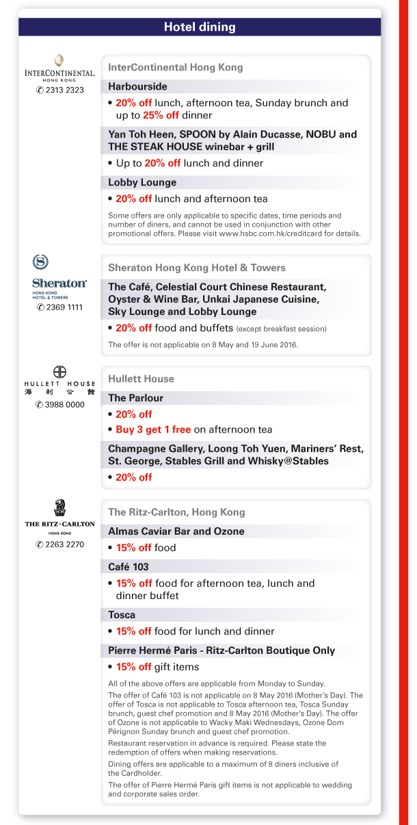Hotel dining 

InterContinental Hong Kong | Tel no: 2313 2323 

Harbourside
- 20% off lunch, afternoon tea, Sunday brunch and up to 25% off dinner 

Yan Toh Heen, SPOON by Alain Ducasse, NOBU and THE STEAK HOUSE winebar + grill 
- Up to 20% off lunch and dinner 

Lobby Lounge 
- 20% off lunch and afternoon tea 
Some offers are only applicable to specific dates, time periods and number of diners, and cannot be used in conjunction with other promotional offers. Please visit www.hsbc.com.hk/creditcard for details. 

Sheraton Hong Kong Hotel & Towers | Tel no: 2369 1111 

The Cafe, Celestial Court Chinese Restaurant, Oyster & Wine Bar, Unkai Japanese Cuisine, Sky Lounge and Lobby Lounge 
- 20% off food and buffets (except breakfast session) 
The offer is not applicable on 8 May and 19 June 2016. 

Hullett House | Tel no: 3988 0000 

The Parlour 
- 20% off 
- Buy 3 get 1 free on afternoon tea 

Champagne Gallery, Loong Toh Yuen, Mariners’ Rest, St. George, Stables Grill and Whisky@Stables 
- 20% off 

The Ritz-Carlton, Hong Kong | Tel no: 2263 2270 

Almas Caviar Bar and Ozone 
- 15% off food 

Cafe 103 
- 15% off food for afternoon tea, lunch and dinner buffet 

Tosca 
- 15% off food for lunch and dinner 

Pierre Herme Paris - Ritz-Carlton Boutique Only 
- 15% off gift items 

All of the above offers are applicable from Monday to Sunday. 

The offer of Cafe 103 is not applicable on 8 May 2016 (Mother’s Day). The offer of Tosca is not applicable to Tosca afternoon tea, Tosca Sunday brunch, guest chef promotion and 8 May 2016 (Mother’s Day). The offer of Ozone is not applicable to Wacky Maki Wednesdays, Ozone Dom Perignon Sunday brunch and guest chef promotion. 

Restaurant reservation in advance is required. Please state the redemption of offers when making reservations. 

Dining offers are applicable to a maximum of 8 diners inclusive of the Cardholder. 

The offer of Pierre Herme Paris gift items is not applicable to wedding and corporate sales order. 