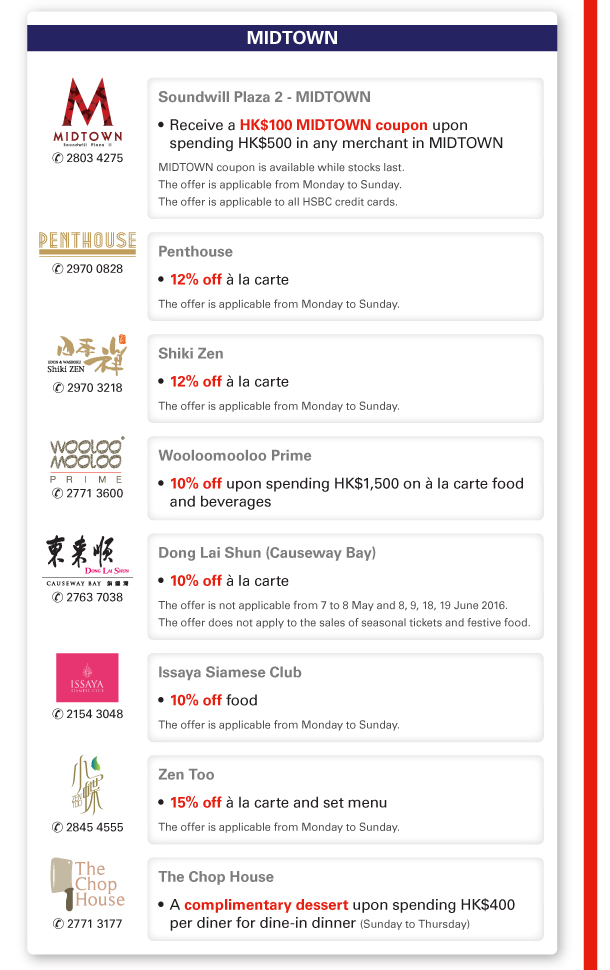 MIDTOWN 

Soundwill Plaza 2 - MIDTOWN | Tel no: 2803 4275 

- Receive a HK$100 MIDTOWN coupon upon spending HK$500 in any merchant in MIDTOWN 
MIDTOWN coupon is available while stocks last. 
The offer is applicable from Monday to Sunday. 
The offer is applicable to all HSBC credit cards. 

Penthouse | Tel no: 2970 0828 

- 12% off a la carte 
The offer is applicable from Monday to Sunday. 

Shiki Zen | Tel no: 2970 3218 

- 12% off a la carte 
The offer is applicable from Monday to Sunday. 

Wooloomooloo Prime | Tel no: 2771 3600 

- 10% off upon spending HK$1,500 on a la carte food and beverages 

Dong Lai Shun (Causeway Bay) | Tel no: 2763 7038 

- 10% off a la carte 
The offer is not applicable from 7 to 8 May and 8, 9, 18, 19 June 2016. 
The offer does not apply to the sales of seasonal tickets and festive food. 

Issaya Siamese Club | Tel no: 2154 3048 

- 10% off food 

The offer is applicable from Monday to Sunday. 

Zen Too | Tel no: 2845 4555 

- 15% off a la carte and set menu 

The offer is applicable from Monday to Sunday. 

The Chop House | Tel no: 2771 3177 

- A complimentary dessert upon spending HK$400 per diner for dine-in dinner (Sunday to Thursday) 
