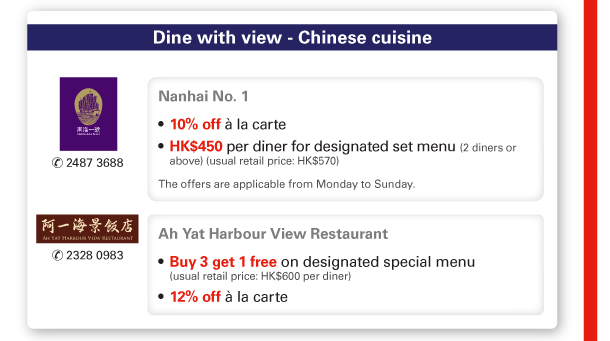 Dine with view - Chinese cuisine 

Nanhai No. 1 | Tel no: 2487 3688 

- 10% off a la carte 
- HK$450 per diner for designated set menu (2 diners or above) (usual retail price: HK$570) 

The offers are applicable from Monday to Sunday. 

Ah Yat Harbour View Restaurant | Tel no: 2328 0983 

- Buy 3 get 1 free on designated special menu (usual retail price: HK$600 per diner) 
- 12% off a la carte 