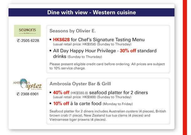 Dine with view - Western cuisine 

Seasons by Olivier E. | Tel no: 2505 6228 

- HK$628 for Chef’s Signature Tasting Menu. (usual retail price: HK$956) (Sunday to Thursday) 
- All Day Happy Hour Privilege - 30% off standard drinks (Sunday to Thursday) 

Please present eligible credit card before ordering. All prices are subject to 10% service charge.

Ambrosia Oyster Bar & Grill | Tel no: 2368 6901 

- 40% off (HK$580.8) seafood platter for 2 diners (usual retail price: HK$968) (Sunday to Thursday) 
- 10% off a la carte food (Monday to Friday) 

Seafood platter for 2 diners includes Australian oysters (4 pieces), British brown crab (1 piece), New Zealand tua tua clams (4 pieces) and Vietnamese tiger prawns (4 pieces). 