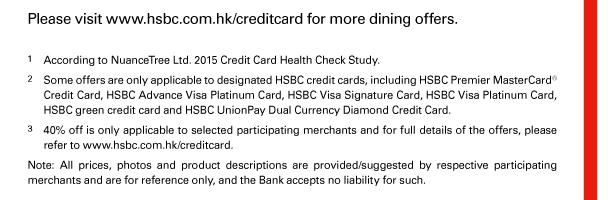 Please visit www.hsbc.com.hk/creditcard for more dining offers. 

1. According to NuanceTree Ltd. 2015 Credit Card Health Check Study. 
2. Some offers are only applicable to designated HSBC credit cards, including HSBC Premier MasterCard&reg; Credit Card, HSBC Advance Visa Platinum Card, HSBC Visa Signature Card, HSBC Visa Platinum Card, HSBC green credit card and HSBC UnionPay Dual Currency Diamond Credit Card. 
3. 40% off is only applicable to selected participating merchants and for full details of the offers, please refer to www.hsbc.com.hk/creditcard. 
Note: All prices, photos and product descriptions are provided/suggested by respective participating merchants and are for reference only, and the Bank accepts no liability for such. 
