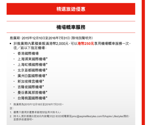 精選旅遊優惠 

機場轎車服務 
推廣期：2015年12月10日至2016年7月31日（除特別聲明外） 
- 於推廣期內累積簽賬滿港幣2,000元，可以港幣250元享用機場轎車服務一次，往／返以下指定機場： 
- 香港國際機場 
- 上海浦東國際機場* 
- 上海虹橋國際機場* 
- 北京首都國際機場* 
- 廣州白雲國際機場* 
- 新加坡樟宜機場* 
- 吉隆坡國際機場* 
- 曼谷素萬那普機場* 
- 台灣桃園國際機場* 
* 推廣期為2015年12月18日至2016年7月31日。 
註： 
1. 優惠只適用於匯豐卓越理財信用卡持卡人。 
2. 持卡人須於簽賬日起30日內致電3122 8333或電郵至pmc@aspirelifestyles.com向Aspire Lifestyles預約，並提供收據證明。 