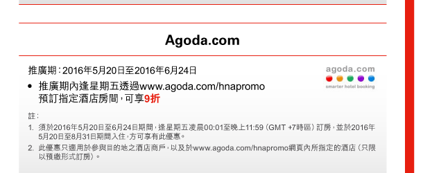 Agoda.com 
推廣期：2016年5月20日至2016年6月24日 
- 推廣期內逢星期五透過www.agoda.com/hnapromo預訂指定酒店房間，可享9折 
註： 
1. 須於2016年5月20日至6月24日期間，逢星期五凌晨00:01至晚上11:59（GMT +7時區）訂房，並於2016年5月20日至8月31日期間入住，方可享有此優惠。 
2. 此優惠只適用於參與目的地之酒店商戶，以及於www.agoda.com/hnapromo網頁內所指定的酒店（只限以預繳形式訂房）。 