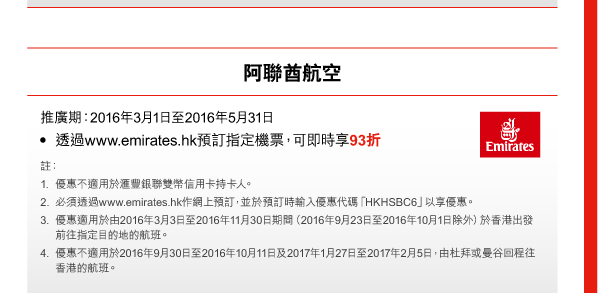 阿聯酋航空 
推廣期：2016年3月1日至2016年5月31日 
- 透過www.emirates.hk預訂指定機票，可即時享93折 
註： 
1. 優惠不適用於匯豐銀聯雙幣信用卡持卡人。 
2. 必須透過www.emirates.hk作網上預訂，並於預訂時輸入優惠代碼「HKHSBC6」以享優惠。 
3. 優惠適用於由2016年3月3日至2016年11月30日期間（2016年9月23日至2016年10月1日除外）於香港出發前往指定目的地的航班。 
4. 優惠不適用於2016年9月30日至2016年10月11日及2017年1月27日至2017年2月5日，由杜拜或曼谷回程往香港的航班。  