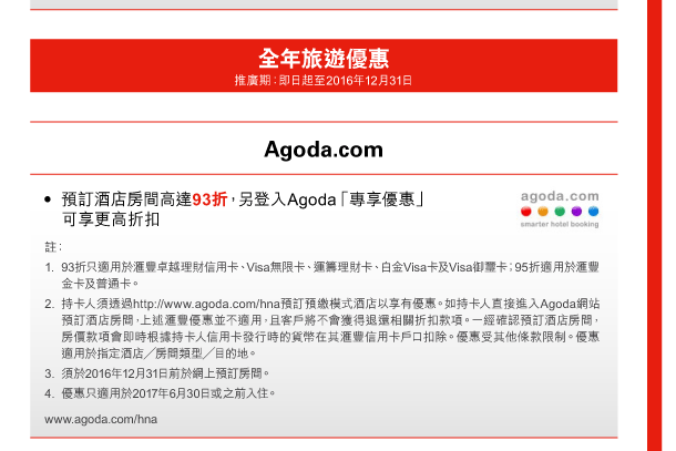 全年旅遊優惠 
推廣期：即日起至2016年12月31日 
Agoda.com 
- 預訂酒店房間高達93折，另登入Agoda「專享優惠」可享更高折扣 
註： 
1. 93折只適用於匯豐卓越理財信用卡、Visa無限卡、運籌理財卡、白金Visa卡及Visa御璽卡；95折適用於匯豐金卡及普通卡。 
2. 持卡人須透過http://www.agoda.com/hna預訂預繳模式酒店以享有優惠。如持卡人直接進入Agoda網站預訂酒店房間，上述匯豐優惠並不適用，且客戶將不會獲得退還相關折扣款項。一經確認預訂酒店房間，房價款項會即時根據持卡人信用卡發行時的貨幣在其匯豐信用卡戶口扣除。優惠受其他條款限制。優惠適用於指定酒店／房間類型／目的地。 
3. 須於2016年12月31日前於網上預訂房間。 
4. 優惠只適用於2017年6月30日或之前入住。 
www.agoda.com/hna 