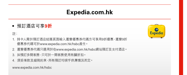 Expedia.com.hk 
- 預訂酒店可享9折 
註： 
1. 持卡人需於預訂酒店結賬頁面輸入匯豐優惠券代碼方可享用9折優惠，匯豐9折優惠券代碼可於www.expedia.com.hk/hsbc產生。 
2. 匯豐優惠券代碼只適用於在www.expedia.com.hk/hsbc網站預訂及支付酒店。 
3. 如預訂多間客房，只可於一間客房使用有關折扣。 
4. 須受條款及細則約束，所有預訂均視乎供應情況而定。 
www.expedia.com.hk/hsbc