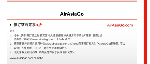 AirAsiaGo 
- 預訂酒店可享9折 
註： 
1. 持卡人需於預訂酒店結賬頁面輸入匯豐優惠券代碼方可享用9折優惠，匯豐9折優惠券代碼可於www.airasiago.com.hk/hsbc產生。 
2. 匯豐優惠券代碼只適用於在www.airasiago.com.hk/hsbc網站預訂及支付「AirAsiaGo優惠價」酒店。 
3. 如預訂多間客房，只可於一間客房使用有關折扣。 
4. 須受條款及細則約束，所有預訂均視乎供應情況而定。 
www.airasiago.com.hk/hsbc 
