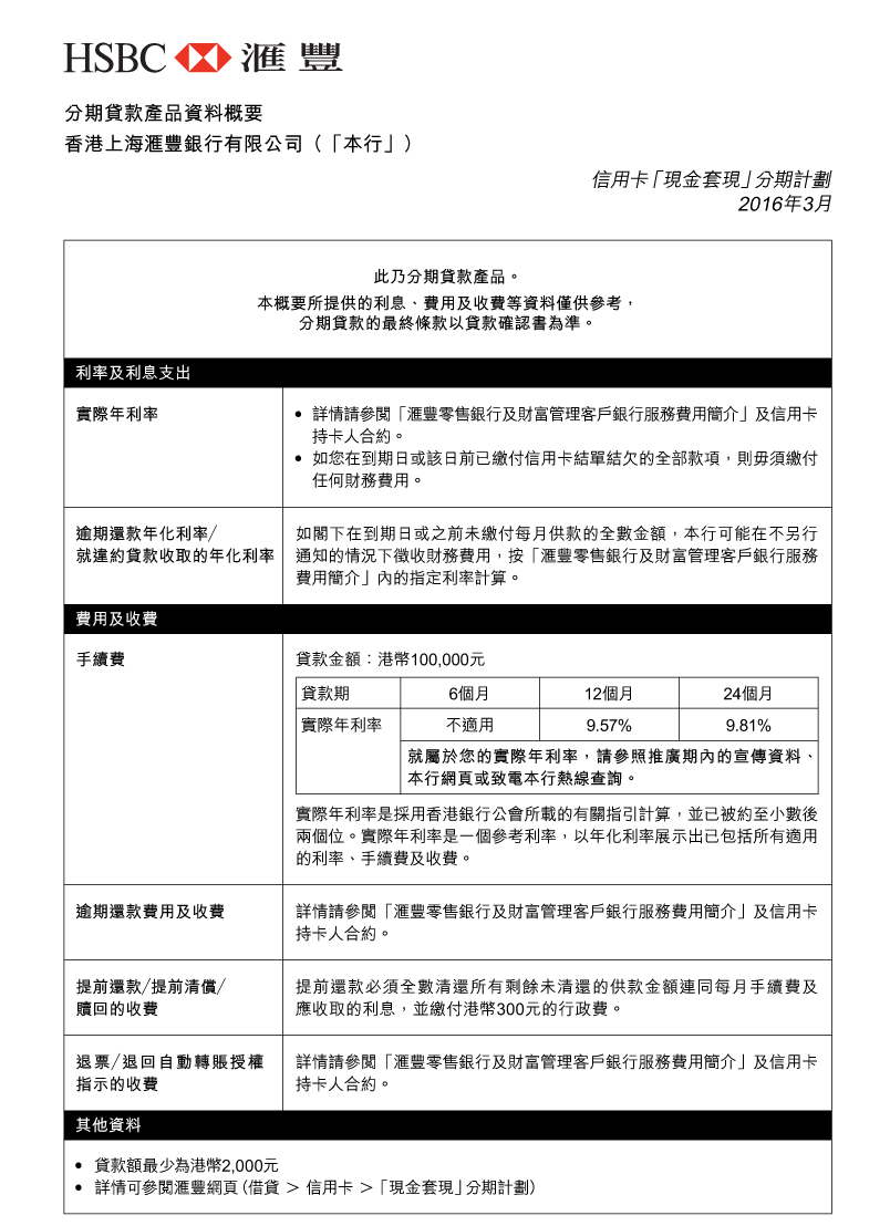 分期貸款產品資料概要 
香港上海匯豐銀行有限公司（「本行」） 
信用卡「現金套現」分期計劃 
2016年3月 

此乃分期貸款產品。 
本概要所提供的利息、費用及收費等資料僅供參考，分期貸款的最終條款以貸款確認書為準。 

利率及利息支出 
實際年利率： 
- 詳情請參閱「匯豐零售銀行及財富管理客戶銀行服務費用簡介」及信用卡持卡人合約。 
- 如您在到期日或該日前已繳付信用卡結單結欠的全部款項，則毋須繳付任何財務費用。 

逾期還款年化利率／就違約貸款收取的年化利率： 
如閣下在到期日或之前未繳付每月供款的全數金額，本行可能在不另行通知的情況下徵收財務費用，按「匯豐零售銀行及財富管理客戶銀行服務費用簡介」內的指定利率計算。 

費用及收費 
手續費： 
貸款金額：港幣100,000元 
貸款期 | 6個月 
實際年利率 | 不適用 

貸款期 | 12個月 
實際年利率 | 9.57% 

貸款期 | 24個月 
實際年利率 | 9.81% 

就屬於您的實際年利率，請參照推廣期內的宣傳資料、本行網頁或致電本行熱線查詢。 

實際年利率是採用香港銀行公會所載的有關指引計算，並已被約至小數後兩個位。實際年利率是一個參考利率，以年化利率展示出已包括所有適用的利率、手續費及收費。 

逾期還款費用及收費：
詳情請參閱「匯豐零售銀行及財富管理客戶銀行服務費用簡介」及信用卡持卡人合約。 

提前還款／提前清償／贖回的收費： 
提前還款必須全數清還所有剩餘未清還的供款金額連同每月手續費及應收取的利息，並繳付港幣300元的行政費。 

退票／退回自動轉賬授權指示的收費： 
詳情請參閱「匯豐零售銀行及財富管理客戶銀行服務費用簡介」及信用卡持卡人合約。 

其他資料 
- 貸款額最少為港幣2,000元 
- 詳情可參閱匯豐網頁（借貸 > 信用卡 > 「現金套現」分期計劃） 