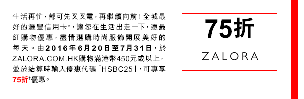 
生活再忙，都可先叉叉電，再繼續向前！全城最好的匯豐信用卡*，讓您在生活出走一下，憑最紅購物優惠，盡情選購時尚服飾開展美好的每天。由2016年6月20日至7月31日，於ZALORA.COM.HK購物滿港幣450元或以上，並於結算時輸入優惠代碼「HSBC25」，可專享75折†優惠。
