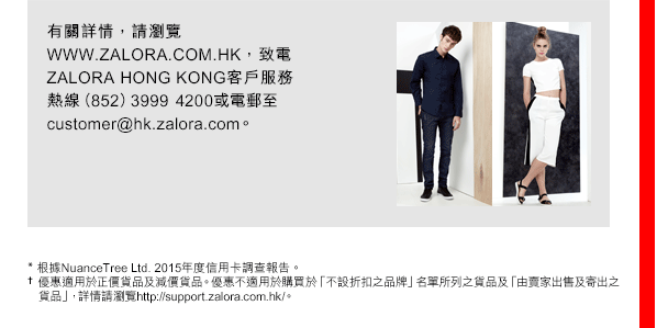 
有關詳情，請瀏覽WWW.ZALORA.COM.HK，致電ZALORA HONG KONG客戶服務熱線（852）39994200或電郵至customer@hk.zalora.com。 

* 根據NuanceTree Ltd. 2015年度信用卡調查報告。
† 優惠適用於正價貨品及減價貨品。優惠不適用於購買於「不設折扣之品牌」名單所列之貨品及「由賣家出售及寄出之貨品」，詳情請瀏覽http://support.zalora.com.hk/。 
