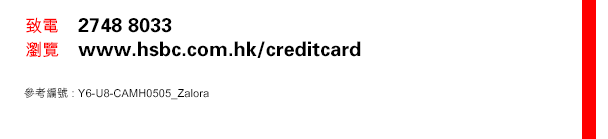 
致電    2748 8033
瀏覽    www.hsbc.com.hk/creditcard
參考編號 : Y6-U8-CAMH0505_Zalora
